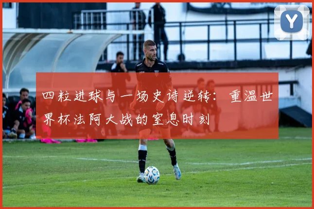四粒进球与一场史诗逆转：重温世界杯法阿大战的窒息时刻