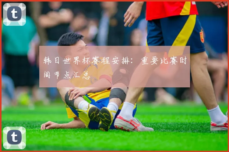 韩日世界杯赛程安排：重要比赛时间节点汇总