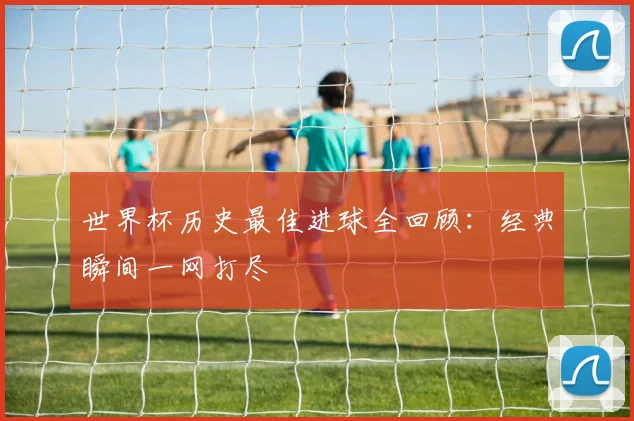 世界杯历史最佳进球全回顾：经典瞬间一网打尽